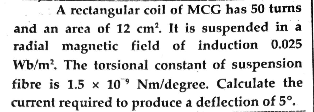 A rectangular coil of MCG has 50 turns
and an area of 12 cm². It is suspended in a
radial magnetic field of induction 0.025
Wb/m². The torsional constant of suspension
fibre is 1.5 x 109 Nm/degree. Calculate the
current required to produce a deflection of 5°.
PVGG00