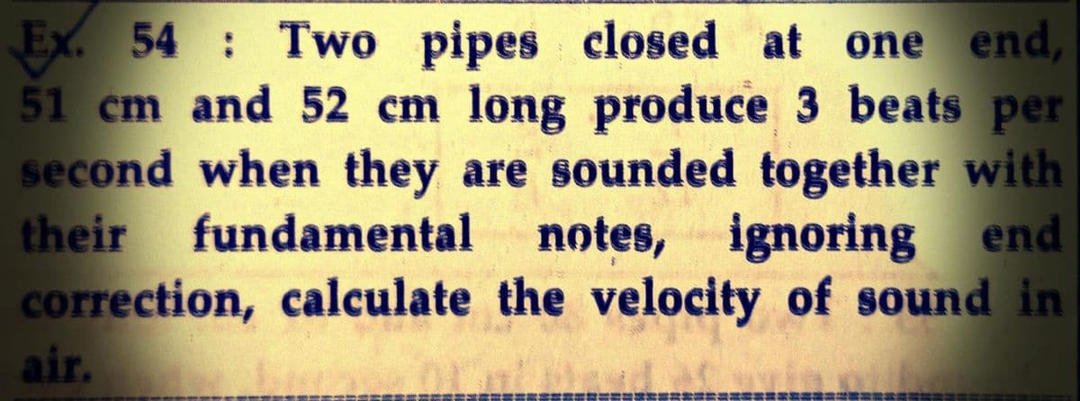 Ex. 54 Two pipes closed at one end,
51 cm and 52 cm long produce 3 beats per
second when they are sounded together with
their fundamental notes, ignoring end
correction, calculate the velocity of sound in
air.
