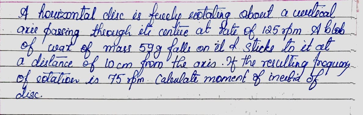 A hourzontal clise is fecely exotating about a welecal
arie passing through its centure at fate
its centure at date of 125 opm Ablab
of war of mass 59g falls on it I sticks to it at
a dilance of 10 cm from the axis. If the resulting froquary
of extation is 75 pm Calculate moment of incebid of
disc.