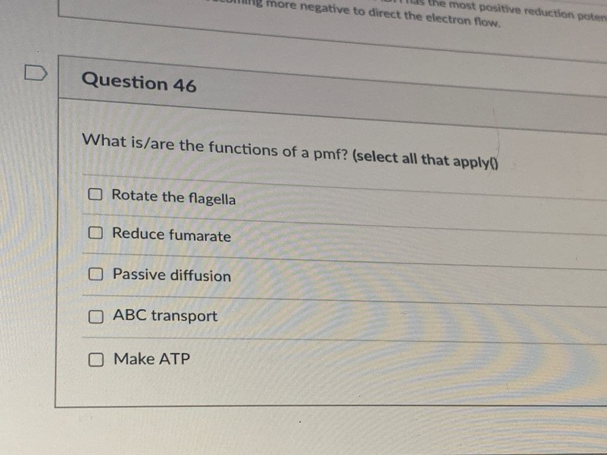 the most positive reduction potent
more negative to direct the electron flow.
Question 46
What is/are the functions of a pmf? (select all that apply()
ORotate the flagella
OReduce fumarate
OPassive diffusion
ABC transport
O Make ATP

