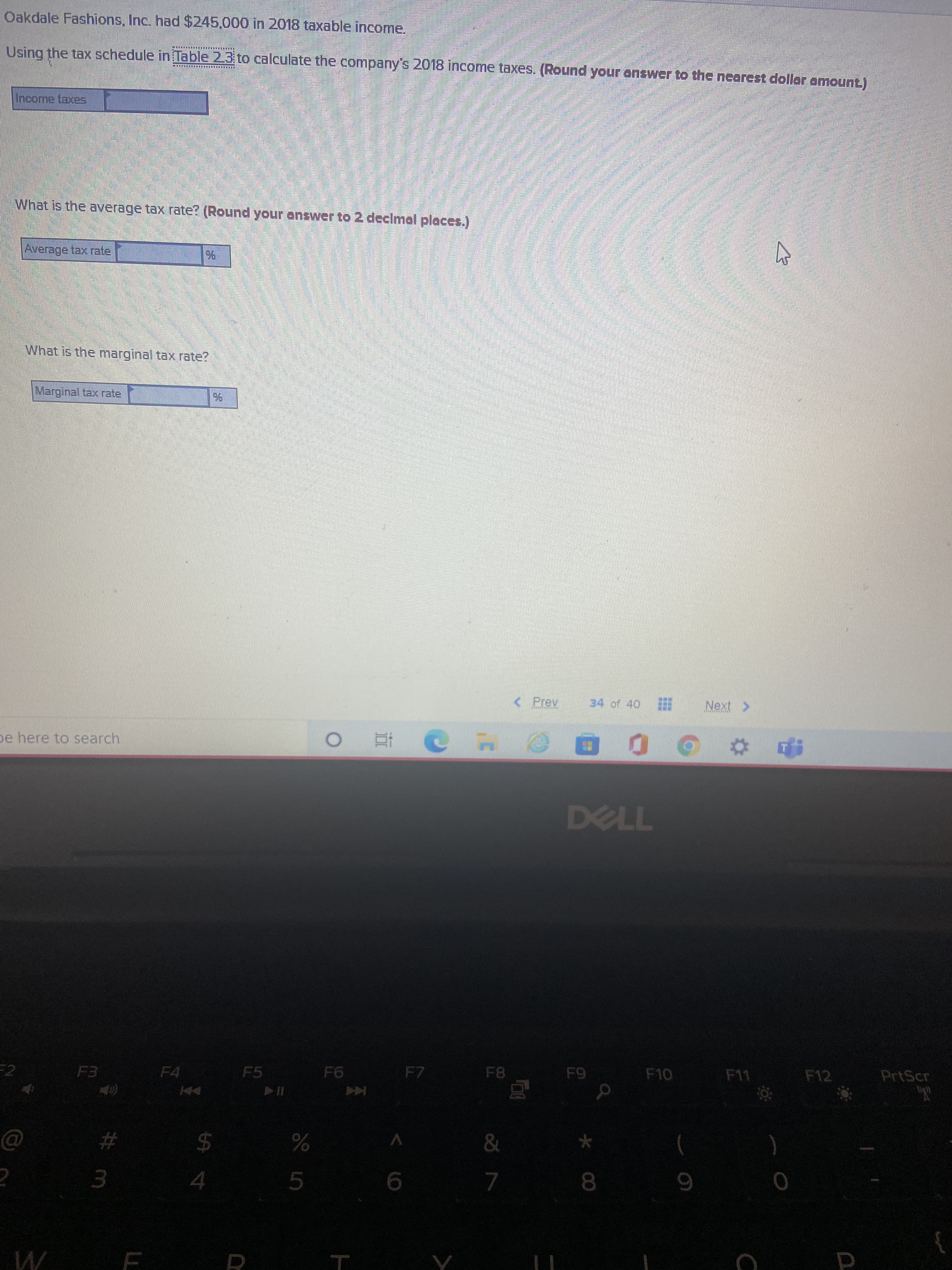 Oakdale Fashions, Inc. had $245.000 in 2018 taxable income.
Using the tax schedule in Table 23 to calculate the company's 2018 income taxes. (Round your answer to the nearest dollar amount.)
Income taxes
What is the average tax rate? (Round your answer to2 declmal places.)
Average tax rate
What is the marginal tax rate?
Marginal tax rate
<Prev
34 of 40
< XON
pe here to search
| 近 o
0 0 0 D
F7
F8
F10
F11
F12
PrtScr
F4
F5
&
V
#
2$
9.
8.
3.
5.
4.
W E R
