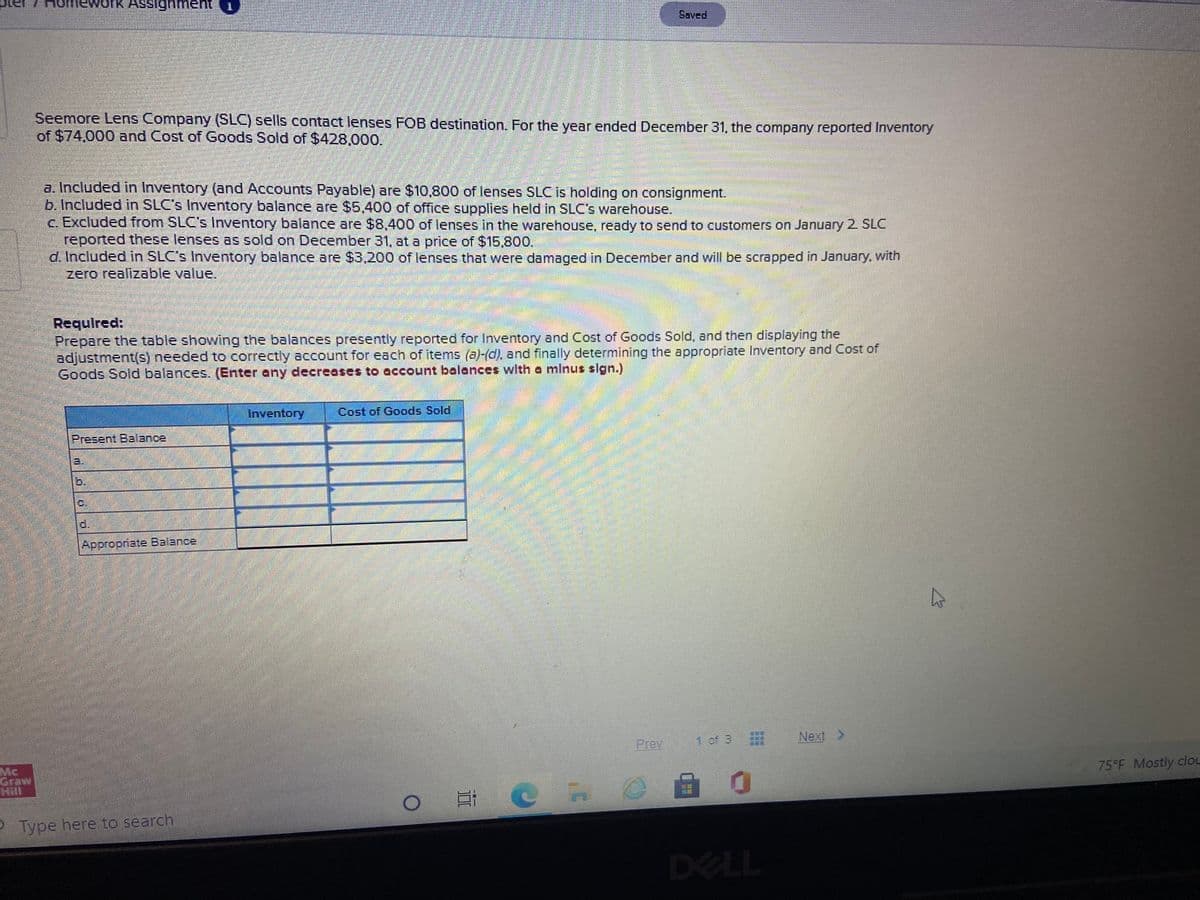 nework Assignment1
Saved
Seemore Lens Company (SLC) sells contact lenses FOB destination. For the year ended December 31, the company reported Inventory
of $74,000 and Cost of Goods Sold of $428,000.
a. Included in Inventory (and Accounts Payable) are $10,800 of lenses SLC is holding on consignment.
b. Included in SLC's Inventory balance are $5,400 of office supplies held in SLC's warehouse.
c. Excluded from SLC's Inventory balance are $8,400 of lenses in the warehouse, ready to send to customers on January 2 SLC
reported these lenses as sold on December 31, at a price of $15.800.
d. Included in SLC's Inventory balance are $3,200 of lenses that were damaged in December and will be scrapped in January. with
zero realizable value.
Requlred:
Prepare the table showing the balances presently reported for Inventory and Cost of Goods Sold, and then displaying the
adjustment(s) needed to correctly account for each of items (a)-(d), and finally determining the appropriate Inventory and Cost of
Goods Sold balances (Enter any decreases to account balances wlth a mlnus sIgn.)
Inventory
Cost of Goods Sold
Present Balance
3.
1b.
d.
|Appropriate Balance
Prev
1 of 3
Next >
Mc
75°F Mostly clou
Hill
可C
P Type here to search
DELL
...
