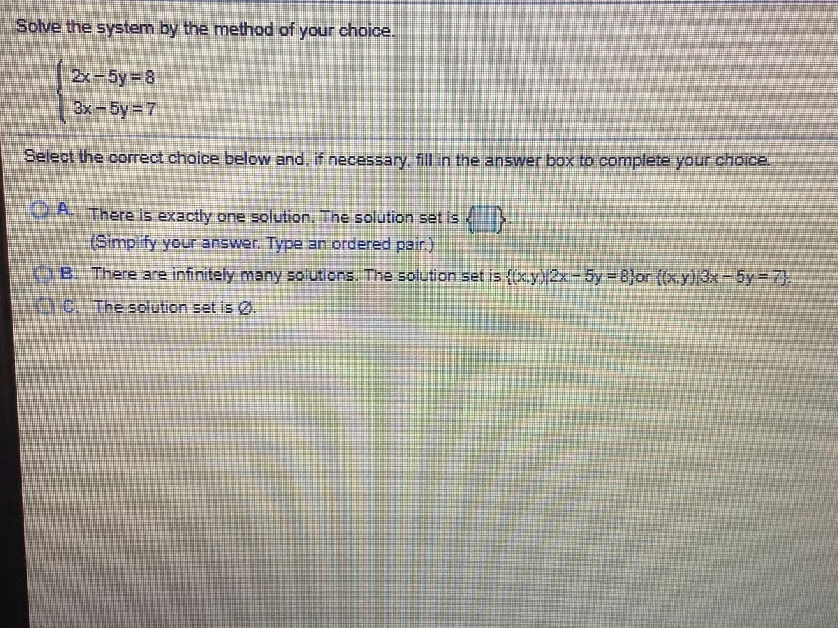 Solve the system by the method of your choice.
2x-5y 8
3x-5y= 7
Select the correct choice below and, if necessary, fill in the answer box to complete your choice.
OA There is exactly one solution. The solution set is
(Simplify your answer. Type an ordered pair.)
OB. There are infinitely many solutions. The solution set is (x.y) 2x-5y = 8}or {(x.y)|3x-5y 7).
OC.
The solution set is ().

