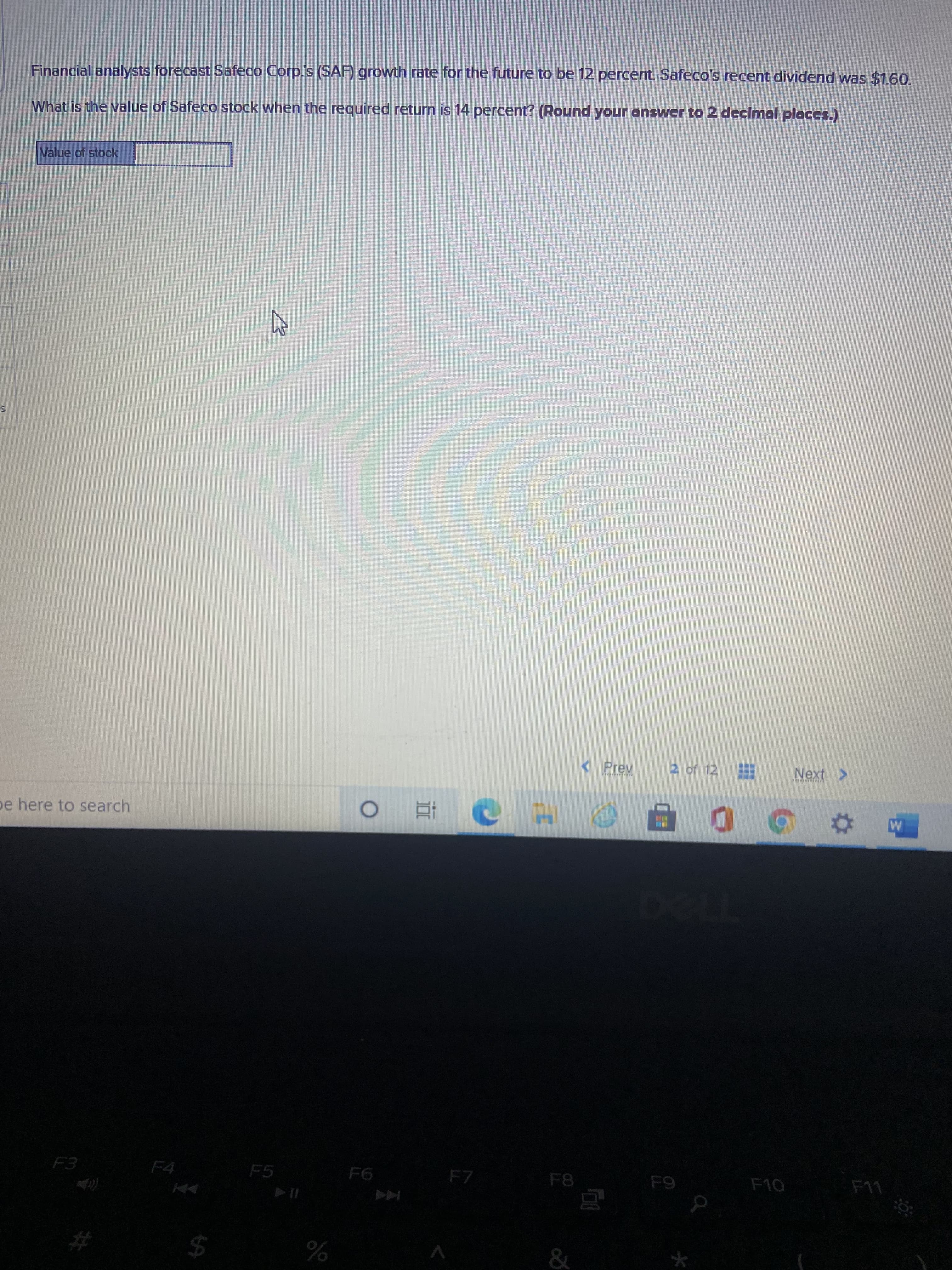 %24
Financial analysts forecast Safeco Corp's (SAF) growth rate for the future to be 12 percent Safeco's recent dividend was $1.6O.
What is the value of Safeco stock when the required return is 14 percent? (Round your answer to 2 declmal places.)
Value of stock
ఎక డు దా
<Prev
2 of 12
Next >
pe here to search
F4
F5
F8
%23
