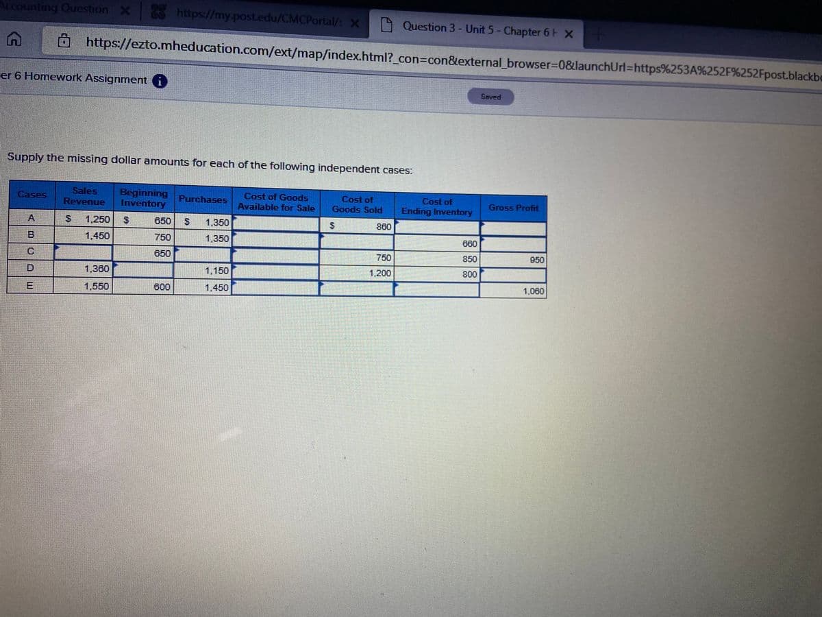 Accounting Question X
https://my.post.edu/CMCPortal/: X
A Question 3 - Unit 5- Chapter 6 F X
https://ezto.mheducation.com/ext/map/index.html?_con3Dcon&external_browser3D0&launchUrl=https%253A%252F%252Fpost.blackbe
er 6 Homework Assignment i
Saved
Supply the missing dollar amounts for each of the following independent cases:
Sales
Revenue
Beginning
Inventory
Cost of Goods
Available for Sale
Cost of
Goods Sold
Cases
Purchases
Cost of
Gross Profit
Ending Inventory
A
S.
1,250
S.
650
1,350
860
1,450
750
1,350
660
IC
650
750
850
950
1,360
1,150
1,200
800
1,550
600
1.450
1,060
