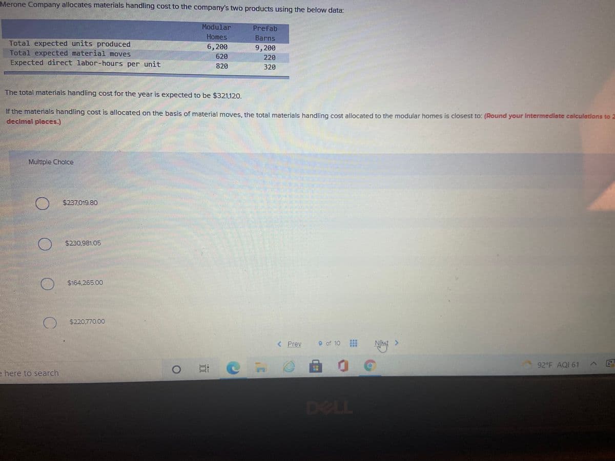 Merone Company allocates materials handling cost to the company's two products using the below data:
Modular
Prefab
Homes
6,200
620
820
Barns
Total expected units produced
Total expected material moves
Expected direct labor-hours per unit
9,200
220
320
The total materials handling cost for the year is expected to be $321,120.
If the materials handling cost is allocated on the basis of material moves, the total materials handling cost allocated to the modular homes is closest to: (Round your Intermedlate calculatlons to 2
declmal ploces.)
Multple Cholce
$237.019.80
S230,981.05
S164,265.00
S220.770.00
< Prev
9 of 10
92 F AQI 61 A E
e here to search
DELL
