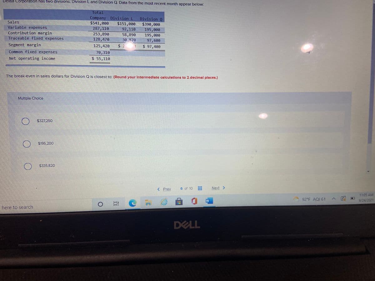 Delisa Corporation has two divisions: Division L and Division Q. Data from the most recent month appear below.
Total
Company Division L
$151,000
92,110
58,890
30,870
Division Q
$390,000
195,000
195,000
97,600
$ 97,400
Sales
$541,000
287,110
Variable expenses
Contribution margin
Traceable fixed expenses
253,890
128,470
Segment margin
125,420
$2 3
Common fixed expenses
70,310
Net operating income
$ 55,110
The break-even in sales dollars for Division Q is closest to: (Round your Intermedlate calculations to 2 decimal places.)
Multiple Cholce
$327.250
O $195.20o
S335.820
< Prev
6 of 10
Next >
11:05 AM
自 0
W
92°F AQI 61
9/24/2021
here to search
DELL
