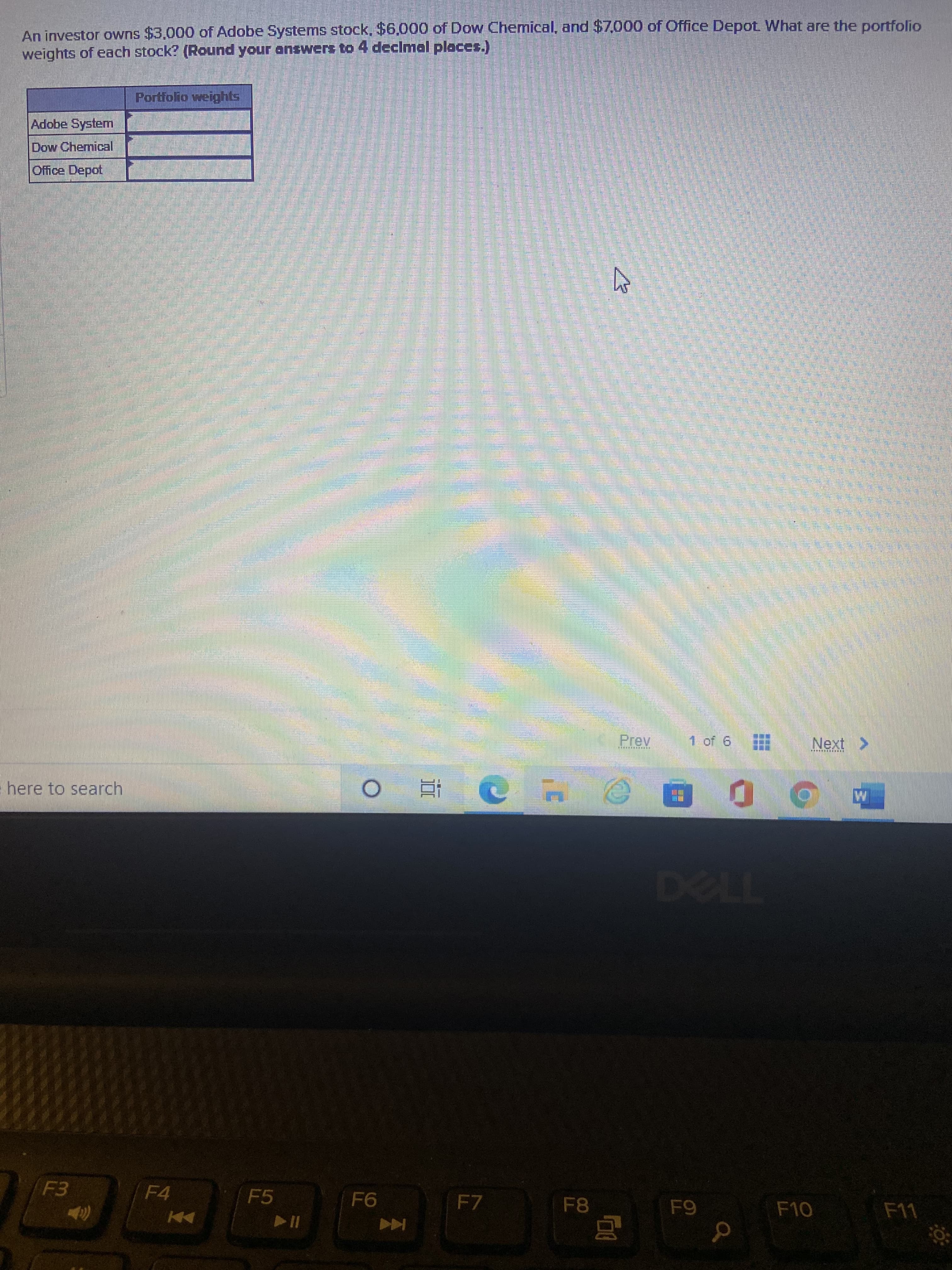 三
An investor owns $3.000 of Adobe Systems stock, $6.000 of Dow Chemical, and $7,000 of Office Depot What are the portfolio
weights of each stock? (Round your answers to 4 declmal places.)
Portfolio weights
Adobe System
Dow Chemical
Office Depot
లడిస
సటర్ బలలర్
1 of 6
Next >
here to search
F4
F5
F7
F8
Coc-a
