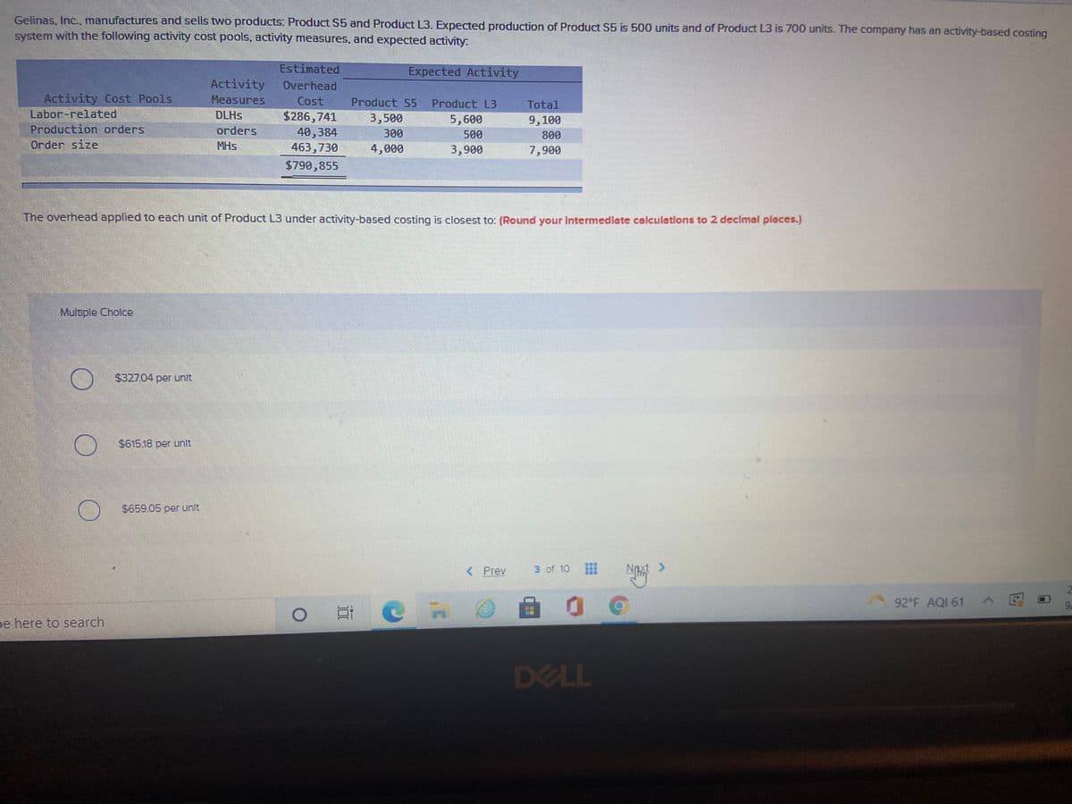 Gelinas, Inc., manufactures and sells two products: Product S5 and Product L3. Expected production of Product S5 is 500 units and of Product L3 is 700 units. The company has an activity-based costing
system with the following activity cost pools, activity measures, and expected activity:
Estimated
Expected Activity
Activity
Overhead
Activity Cost Pools
Labor-related
Production orders
Measures
Cost
$286,741
40,384
463,730
Product S5
Product L3
Total
DLHS
3,500
5,600
9,100
оrders
300
500
800
Order size
MHs
4,000
3,900
7,900
$790,855
The overhead applied to each unit of Product L3 under activity-based costing is closest to: (Round your Intermedlate calculations to 2 declmal places.)
Multiple Cholce
$327.04 per unit
$61518 per unit
S659.05 per unit.
< Prev
3 of 10
Next >
92 F AQI 61
9A
pe here to search
DELL
近
