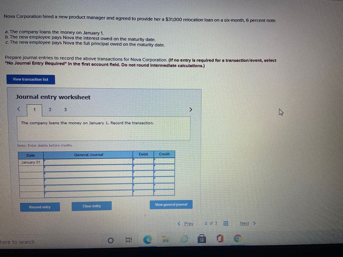 Nova Corporation hired a new product manager and agreed to provide her a $31,000 relocation loan on a six-month, 6 percent note..
a. The company loans the money on January 1.
b. The new employee pays Nova the interest owed on the maturity date.
c. The new employee pays Nova the full principal owed on the maturity date.
Prepare journal entries to record the above transactions for Nova Corporation. (If no entry Is requlred for a transaction/event, select
"No Journal Entry Requlred" In the first account fleld. Do not round Intermedlate calculatlons.)
View transaction list
Journal entry worksheet
1.
2,
3
The company loans the money on January 1. Record the transaction.
Nate: Enterdebits befora credits,
Date.
General Journal
Debit
Credit
January 01
Clear entry
View general journal
Record entry
Prev
2 of 3
Next>
其 其 :
here to search
