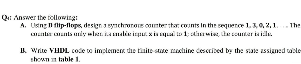 Q4: Answer the following:
A. Using D flip-flops, design a synchronous counter that counts in the sequence 1, 3, 0, 2, 1, ... The
counter counts only when its enable input x is equal to 1; otherwise, the counter is idle.
B. Write VHDL code to implement the finite-state machine described by the state assigned table
shown in table 1.
