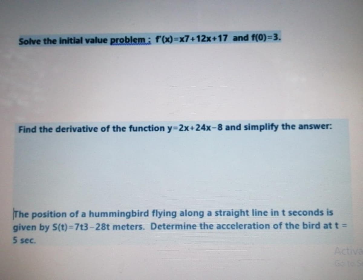 Solve the initial value problem: f(x)%=x7+12x+17 and f(0)3D3.
Find the derivative of the function y=2x+24x-8 and simplify the answer:
The position of a hummingbird flying along a straight line in t seconds is
given by S(t)=7t3-28t meters. Determine the acceleration of the bird at t =
5 sec.
Activa
Go to S
