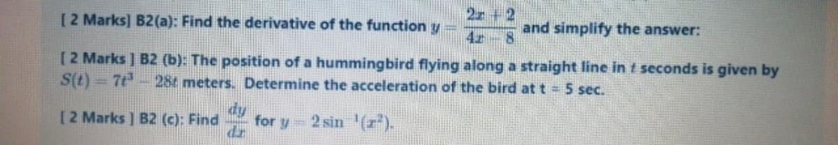 2 +2
[2 Marks] B2(a): Find the derivative of the function y
and simplify the answer:
[2 Marks ] B2 (b): The position of a hummingbird flying along a straight line in t seconds is given by
S(t) = 7t- 28t meters. Determine the acceleration of the bird at t =5 sec.
dy
for y 2 sin (r).
dr
[2 Marks ] B2 (c): Find
