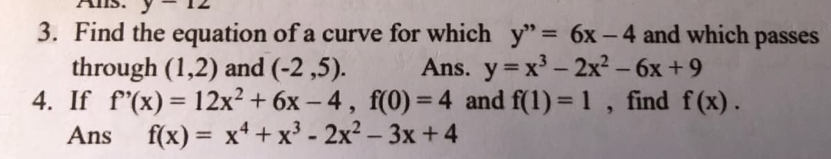 3. Find the equation of a curve for which y" = 6x-4 and which passes
through (1,2) and (-2 ,5).
4. If f'(x) = 12x² + 6x – 4, f(0) = 4 and f(1) = 1, find f(x).
f(x) = x4 + x³ - 2x² – 3x +4
Ans. y x - 2x² – 6x +9
Ans
%3D
