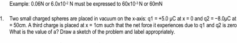 Example: 0.06N or 6.0x10-2 N must be expressed to 60x10-3 N or 60mN
1. Two small charged spheres are placed in vacuum on the x-axis: q1 = +5.0 µC at x = 0 and q2 = -8.0µC at
= 50cm. A third charge is placed at x = 1cm such that the net force it experiences due to q1 and q2 is zero
What is the value of a? Draw a sketch of the problem and label appropriately.
