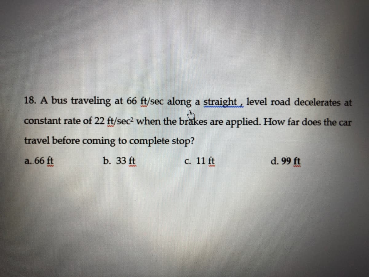 18. A bus traveling at 66 ft/sec along a straight, level road decelerates at
www w
constant rate of 22 ft/sec2 when the brakes are applied. How far does the car
travel before coming to complete stop?
a.66 ft
b. 33 ft
C. 11 ft
d. 99 ft

