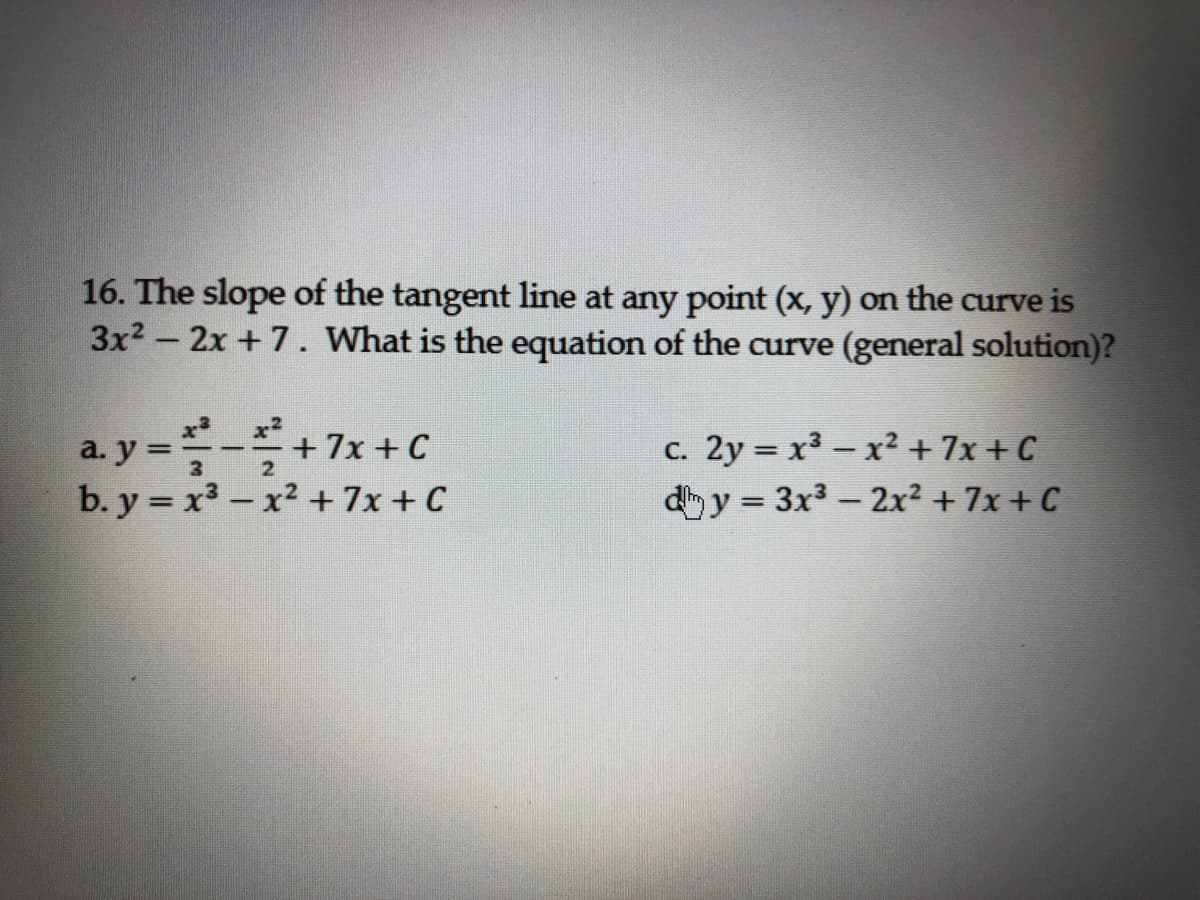 16. The slope of the tangent line at any point (x, y) on the curve is
3x2 - 2x +7. What is the equation of the curve (general solution)?
a. y =-+7x + C
b. y = x3 – x² +7x + C
c. 2y = x3 - x² + 7x + C
d y = 3x3 - 2x² + 7x + C
3
2
