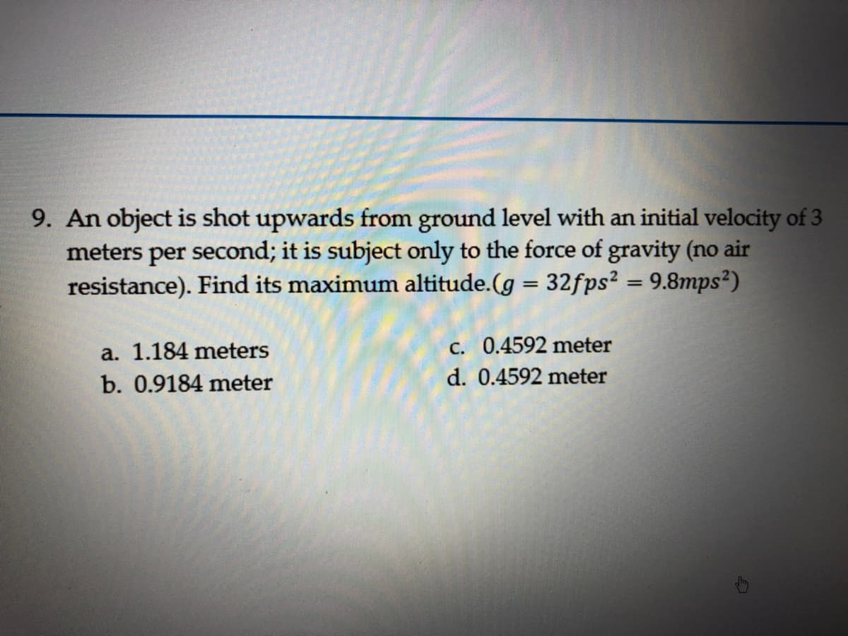 9. An object is shot upwards from ground level with an initial velocity of 3
meters per second; it is subject only to the force of gravity (no air
resistance). Find its maximum altitude.(g = 32fps² = 9.8mps²)
a. 1.184 meters
c. 0.4592 meter
b. 0.9184 meter
d. 0.4592 meter
