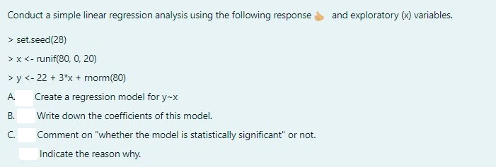 Conduct a simple linear regression analysis using the following response and exploratory (x) variables.
> set.seed(28)
> x <- runif(80, 0, 20)
>y<-22 + 3*x + rnorm (80)
A.
B.
C.
Create a regression model for y-x
Write down the coefficients of this model.
Comment on "whether the model is statistically significant" or not.
Indicate the reason why.