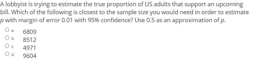 A lobbyist is trying to estimate the true proportion of US adults that support an upcoming
bill. Which of the following is closest to the sample size you would need in order to estimate
p with margin of error 0.01 with 95% confidence? Use 0.5 as an approximation of p.
6809
O b
8512
4971
O d
9604
