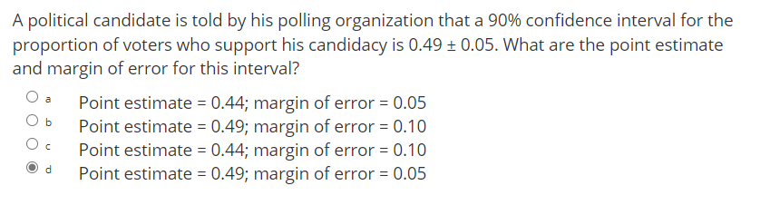 A political candidate is told by his polling organization that a 90% confidence interval for the
proportion of voters who support his candidacy is 0.49 + 0.05. What are the point estimate
and margin of error for this interval?
Point estimate = 0.44; margin of error = 0.05
Point estimate = 0.49; margin of error = 0.10
Point estimate = 0.44; margin of error = 0.10
Point estimate = 0.49; margin of error = 0.05
a
b
d.
