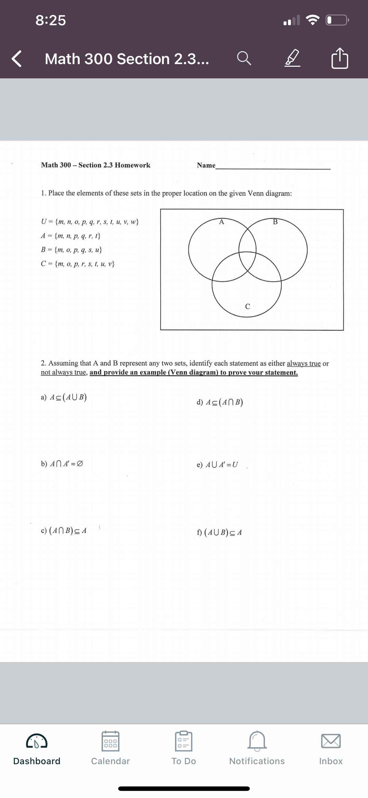 8:25
Math 300 Section 2.3...
Math 300 – Section 2.3 Homework
Name
1. Place the elements of these sets in the proper location on the given Venn diagram:
U
{т, п, о, р, q, r, s, t, и, v, w}
A
B
A
{т, п, р, q, r, 1}
В
{т, о, р, q, s, и}
С 3 {m, о, р, r, s, t, и, v}
C
2. Assuming that A and B represent any two sets, identify each statement as either always true or
not always true, and provide an example (Venn diagram) to prove your statement.
a) Ac(AU B)
d) Ac(AN B)
b) AN A' = Ø
e) AU A' =U
c) (ANB)C A
) (AU B)C A
000
Dashboard
Calendar
Тo Do
Notifications
Inbox
