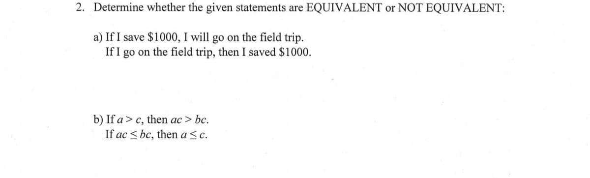 2. Determine whether the given statements are EQUIVALENT or NOT EQUIVALENT:
a) If I save $1000, I will go on the field trip.
If I go on the field trip, then I saved $1000.
b) If a > c, then ac > bc.
If ac < bc, then a <c.
