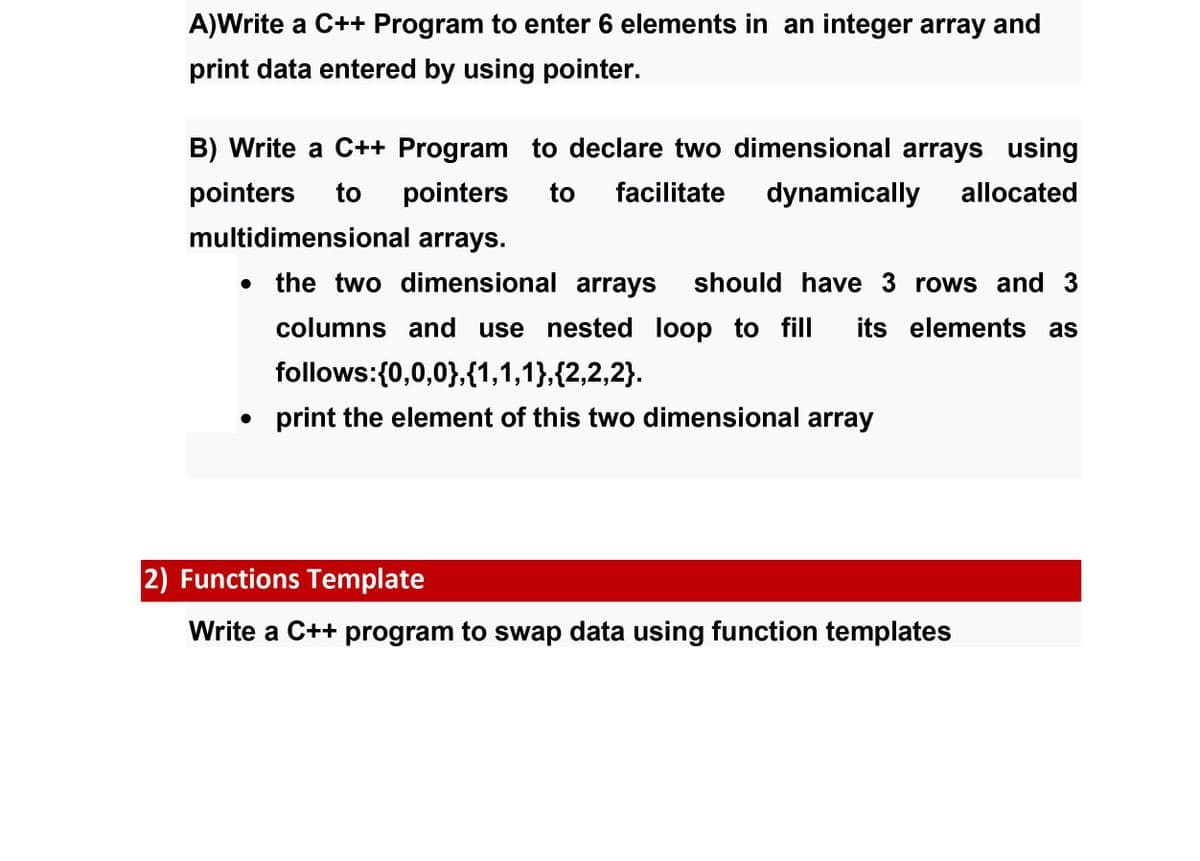 A)Write a C++ Program to enter 6 elements in an integer array and
print data entered by using pointer.
B) Write a C++ Program to declare two dimensional arrays using
pointers
to
pointers
to
facilitate
dynamically
allocated
multidimensional arrays.
the two dimensional arrays
should have 3 rows and 3
columns and use nested loop to fill
its elements as
follows:{0,0,0},{1,1,1},{2,2,2}.
print the element of this two dimensional array
2) Functions Template
Write a C++ program to swap data using function templates
