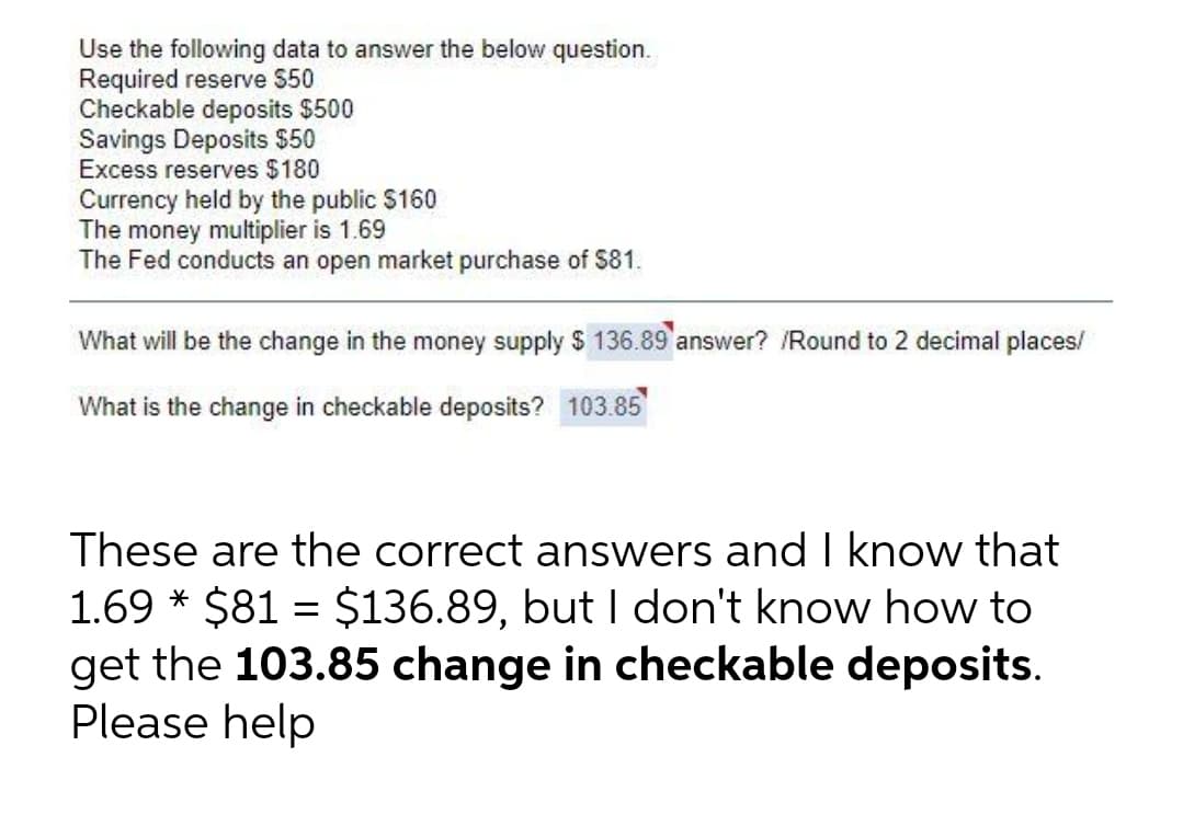 Use the following data to answer the below question.
Required reserve $50
Checkable deposits $500
Savings Deposits $50
Excess reserves $180
Currency held by the public $160
The money multiplier is 1.69
The Fed conducts an open market purchase of $81.
What will be the change in the money supply $ 136.89 answer? /Round to 2 decimal places/
What is the change in checkable deposits? 103.85
These are the correct answers and I know that
1.69 * $81 = $136.89, but I don't know how to
get the 103.85 change in checkable deposits.
Please help
