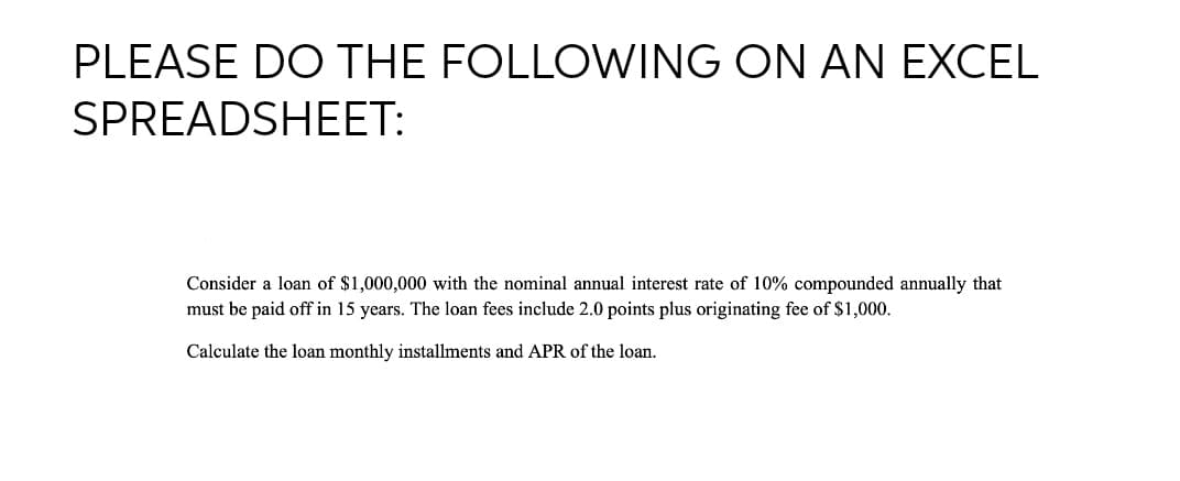 PLEASE DO THE FOLLOWING ON AN EXCEL
SPREADSHEET:
Consider a loan of $1,000,000 with the nominal annual interest rate of 10% compounded annually that
must be paid off in 15 years. The loan fees include 2.0 points plus originating fee of $1,000.
Calculate the loan monthly installments and APR of the loan.
