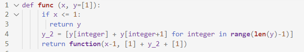 1 v def func (x, y=[1]):
2 v
if x <= 1:
3
return y
y_2 = [y[integer] + y[integer+1] for integer in range (len(y)-1)]
return function(x-1, [1] + y_2 + [1])
4
5
