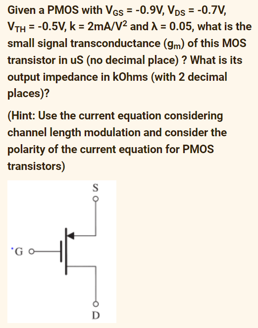 Given a PMOS with VGs = -0.9V, VDs = -0.7V,
VTH = -0.5V, k = 2mA/V² and λ = 0.05, what is the
small signal transconductance (gm) of this MOS
transistor in uS (no decimal place) ? What is its
output impedance in kOhms (with 2 decimal
places)?
(Hint: Use the current equation considering
channel length modulation and consider the
polarity of the current equation for PMOS
transistors)
'Go
S
D