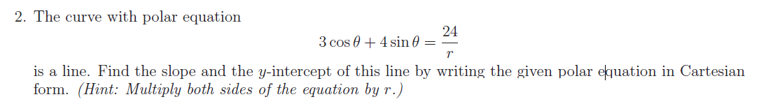 2. The curve with polar equation
24
3 cos 0 + 4 sin 0 =
is a line. Find the slope and the y-intercept of this line by writing the given polar equation in Cartesian
form. (Hint: Multiply both sides of the equation by r.)
