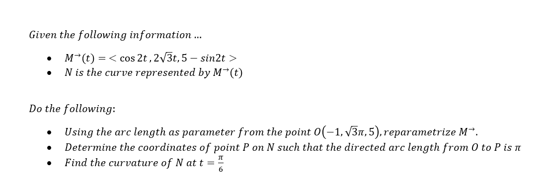Given the following information ...
Do the following:
Using the arc length as parameter from the point 0(-1,√3, 5), reparametrize M.
Determine the coordinates of point P on N such that the directed arc length from 0 to P is n
Find the curvature of N at t = 6
●
M (t) = <cos 2t, 2√3t, 5 - sin2t>
N is the curve represented by M (t)
●