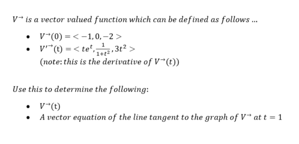 V is a vector valued function which can be defined as follows...
V(0) =< -1, 0, -2>
V' (t) =<tet,
tet, 142,3t²>
(note: this is the derivative of V→(t))
Use this to determine the following:
V→(t)
A vector equation of the line tangent to the graph of Vat t = 1