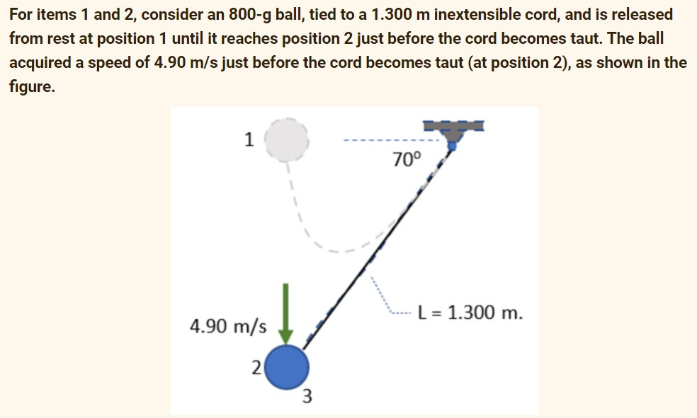 For items 1 and 2, consider an 800-g ball, tied to a 1.300 m inextensible cord, and is released
from rest at position 1 until it reaches position 2 just before the cord becomes taut. The ball
acquired a speed of 4.90 m/s just before the cord becomes taut (at position 2), as shown in the
figure.
4.90 m/s
2
3
70⁰
L = 1.300 m.