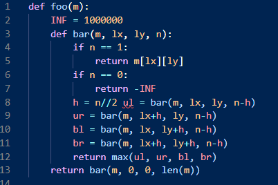 1
def foo(m):
2
INF = 1000000
3
def bar(m, lx, ly, n):
4
if n == 1:
return m[1x][ly]
if n == 0:
7
return -INE
h = n//2 ul
bar(m, 1x+h, ly, n-h)
bar(m, 1x, ly+h, n-h)
bar(m, 1x+h, ly+h, n-h)
return max(ul, ur, bl, br)
8
bar(m, 1x, ly, n-h)
ur
=
10
bl
11
br
12
13
return bar(m, 0, 0, len(m))
14
