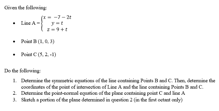 Given the following:
Line A =
(x=-7-2t
y = t
z = 9+t
Point B (1, 0, 3)
Point C (5, 2, -1)
Do the following:
1. Determine the symmetric equations of the line containing Points B and C. Then, determine the
coordinates of the point of intersection of Line A and the line containing Points B and C.
2. Determine the point-normal equation of the plane containing point C and line A
3. Sketch a portion of the plane determined in question 2 (in the first octant only)