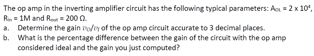 The op amp in the inverting amplifier circuit has the following typical parameters: AOL = 2 x 104,
Rin = 1M and Rout = 200 22.
a. Determine the gain vo/v1 of the op amp circuit accurate to 3 decimal places.
b.
What is the percentage difference between the gain of the circuit with the op amp
considered ideal and the gain you just computed?