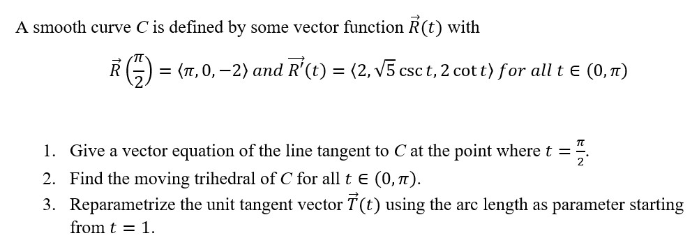 A smooth curve C is defined by some vector function R(t) with
R (1) = (л, 0, −2) and R¹(t) = (2, √√5 cs
csc t, 2 cott) for all t = (0,Â)
1. Give a vector equation of the line tangent to C at the point where t =
플
2. Find the moving trihedral of С for all t € (0, π).
3. Reparametrize the unit tangent vector (t) using the arc length as parameter starting
from t = 1.
