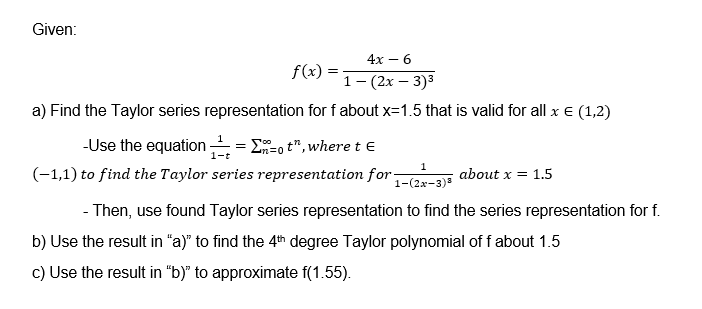 Given:
4х — 6
f(x) :
1- (2х — 3)3
a) Find the Taylor series representation for f about x=1.5 that is valid for all x e (1,2)
-Use the equation = E-o t", where t E
(-1,1) to find the Taylor series representatiom for(2x-3)=
4n=0
1-
1
about x = 1.5
- Then, use found Taylor series representation to find the series representation for f.
b) Use the result in "a)" to find the 4th degree Taylor polynomial of f about 1.5
c) Use the result in "b)" to approximate f(1.55).
