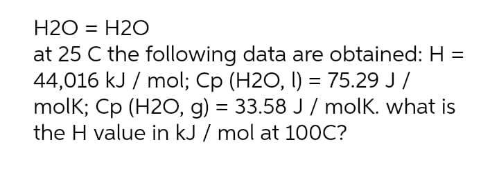 H2O = H2O
%3D
at 25 C the following data are obtained: H =
44,016 kJ / mol; Cp (H2O, I) = 75.29 J /
molk; Cp (H20, g) = 33.58 J / molK. what is
the H value in kJ / mol at 100C?
