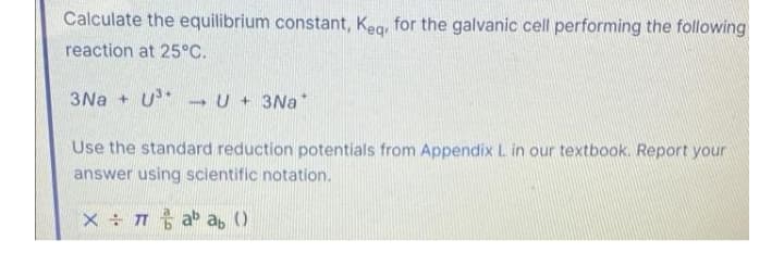 Calculate the equilibrium constant, Keg, for the galvanic cell performing the following
reaction at 25°C.
3Na + U* U+ 3Na*
Use the standard reduction potentials from Appendix L in our textbook. Report your
answer using scientific notation.
X T ab a, ()
