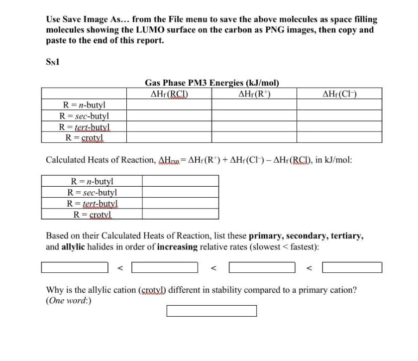 Use Save Image As... from the File menu to save the above molecules as space filling
molecules showing the LUMO surface on the carbon as PNG images, then copy and
paste to the end of this report.
SN1
Gas Phase PM3 Energies (kJ/mol)
AHf(RCI)
AHf(R*)
AHf(CIH)
R=n-butyl
R = sec-butyl
R= tert-butyl
R= crotyl
Calculated Heats of Reaction, AHon= AHf(R")+ AH¡(CH) - AHf(RCI), in kJ/mol:
%3D
R = n-butyl
R = sec-butyl
R= tert-butyl
R= crotyl
Based on their Calculated Heats of Reaction, list these primary, secondary, tertiary,
and allylic halides in order of increasing relative rates (slowest < fastest):
Why is the allylic cation (grotvl) different in stability compared to a primary cation?
(One word:)
