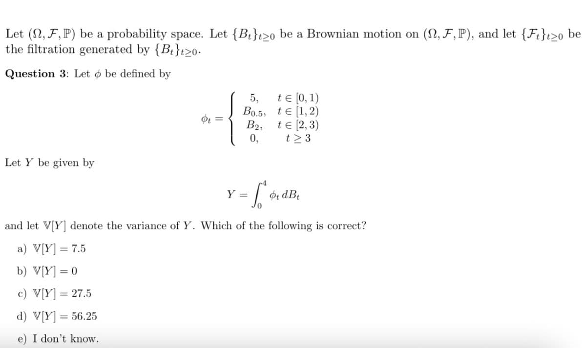 Let (N, F, P) be a probability space. Let {Bt}t>o be a Brownian motion on (N, F,P), and let {Ft}t>o be
the filtration generated by {Bt}t>0•
Question 3: Let o be defined by
te [0, 1)
Bo.5, te [1,2)
B2, te (2,3)
5,
Ot =
0,
t > 3
Let Y be given by
Y =
and let V[Y] denote the variance of Y. Which of the following is correct?
a) V[Y] = 7.5
b) V[Y] = 0
c) V[Y] = 27.5
%3D
d) V[Y] = 56.25
e) I don't know.
