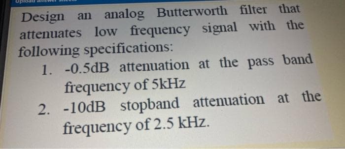 Design an analog Butterworth filter that
attenuates low frequency signal with the
following specifications:
1. -0.5dB attenuation at the pass band
frequency of 5kHz
2. -10dB stopband attenuation at the
frequency of 2.5 kHz.
