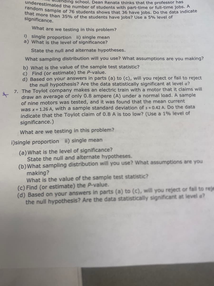 random sample of 76 students shows that 36 have jobs. Do the data indicate
underestimated the number of students with part-time or full-time jobs. A
ding school. Dean Renata thinks that the professor has
thất more than 35% of the students have jobs? Use a 5% level of
significance.
What are we testing in this problem?
1) single proportion ii) single mean
a) What is the level of significance?
State the null and alternate hypotheses.
What sampling distribution will you use? What assumptions are you making?
b) What is the value of the sample test statistic?
c) Find (or estimate) the P-value.
d) Based on your answers in parts (a) to (c), will you reject or fail to reject
the null hypothesis? Are the data statistically significant at level a?
7. The Toylot company makes an electric train with a motor that it claims will
draw an average of only 0.8 ampere (A) under a normal load. A sample
of nine motors was tested, and it was found that the mean current
was x= 1.26 A, with a sample standard deviation of s = 0,42 A. Do the data
indicate that the Toylot claim of 0.8 A is too low? (Use a 1% level of
significance.)
What are we testing in this problem?
i)single proportion ii) single mean
(a)What is the level of significance?
State the null and alternate hypotheses.
(b)What sampling distribution will you use? What assumptions are you
making?
What is the value of the sample test statistic?
(c) Find (or estimate) the P-value.
(d) Based on your answers in parts (a) to (c), will you reject or fall to reje
the null hypothesis? Are the data statistically significant at level a?
