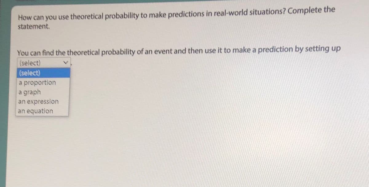 How can you use theoretical probability to make predictions in real-world situations? Complete the
statement.
You can find the theoretical probability of an event and then use it to make a prediction by setting up
(select)
(select)
a proportion
a graph
an expression
an equation
