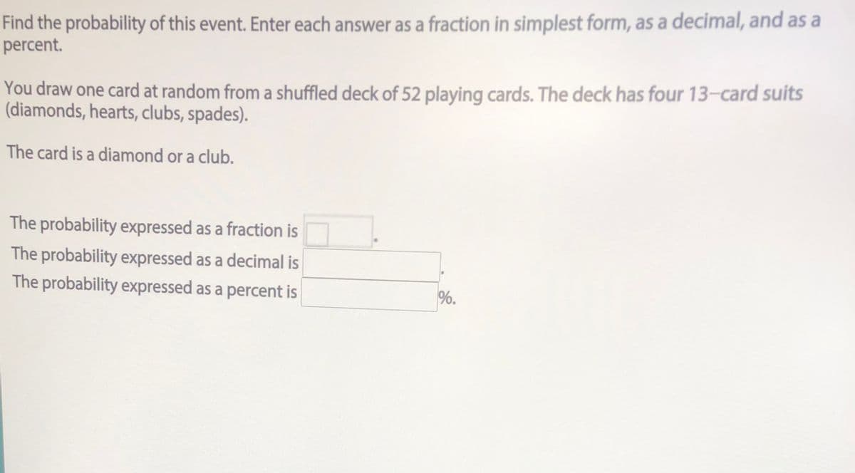 Find the probability of this event. Enter each answer as a fraction in simplest form, as a decimal, and as a
percent.
You draw one card at random from a shuffled deck of 52 playing cards. The deck has four 13-card suits
(diamonds, hearts, clubs, spades).
The card is a diamond or a club.
The probability expressed as a fraction is
The probability expressed as a decimal is
The probability expressed as a percent is
%.
