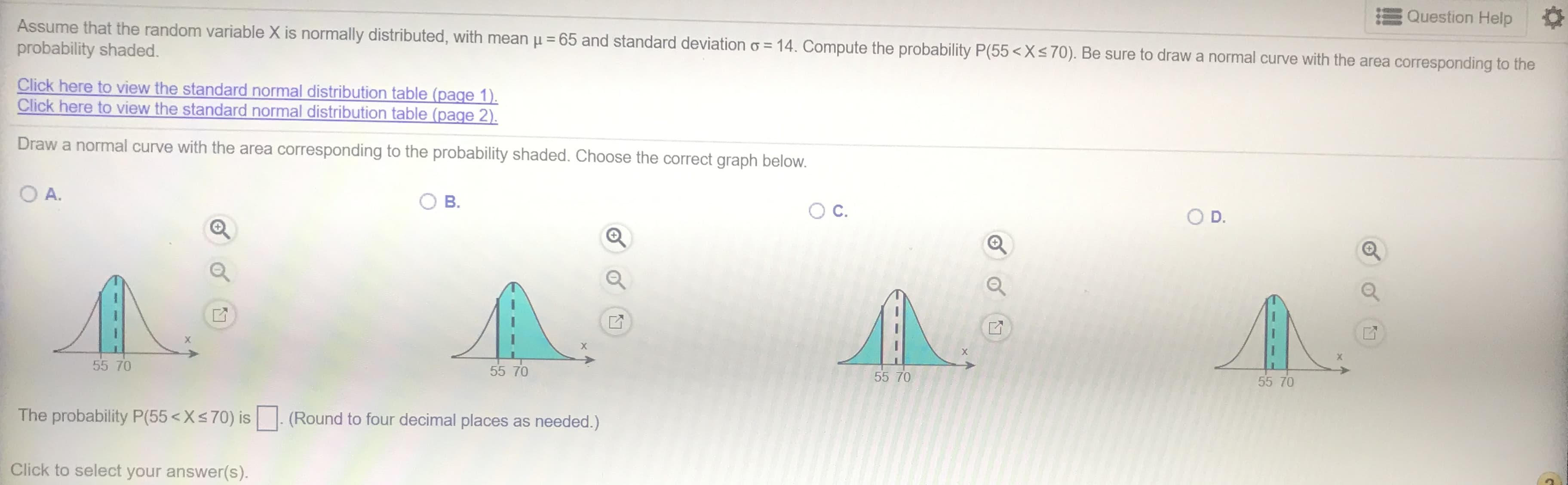 Question Help
Assume that the random variable X is normally distributed, with mean u 65 and standard deviation o 14. Compute the probability P(55< Xs70). Be sure to draw a normal curve with the area corresponding to the
probability shaded.
Click here to view the standard normal distribution table (page 1)
Click here to view the standard normal distribution table (page 2).
Draw a normal curve with the area corresponding to the probability shaded. Choose the correct graph below.
O D.
OA.
Ос.
В.
55 70
55 70
55 70
55 70
(Round to four decimal places as needed.)
The probability P(55< Xs70) is
Click to select your answer(s).
